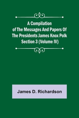 A Compilation of the Messages and Papers of the Presidents Section 3 (Volume IV) James Knox Polk by D. Richardson, James