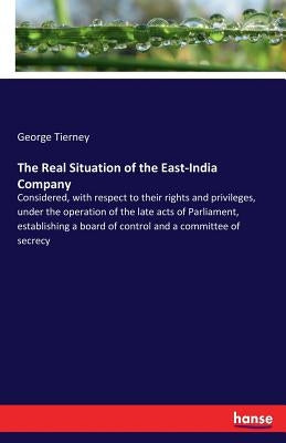 The Real Situation of the East-India Company: Considered, with respect to their rights and privileges, under the operation of the late acts of Parliam by Tierney, George