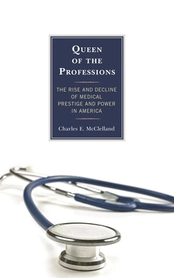 Queen of the Professions: The Rise and Decline of Medical Prestige and Power in America by McClelland, Charles E.