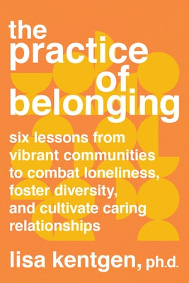 The Practice of Belonging: Six Lessons from Vibrant Communities to Combat Loneliness, Foster Diversity, and Cultivate Caring Relationships by Kentgen, Lisa