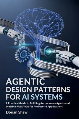 Agentic Design Patterns for Ai Systems: A Practical Guide to Building Autonomous Agents and Scalable Workflows for Real-World Applications by Shaw, Dorian