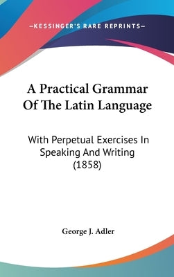 A Practical Grammar Of The Latin Language: With Perpetual Exercises In Speaking And Writing (1858) by Adler, George J.