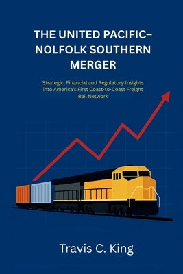 The Union Pacific-Norfolk Southern Railroad Merger: Strategic, Financial, and Regulatory Insights into America's First Coast-to-Coast Freight Rail Net by King, Travis C.