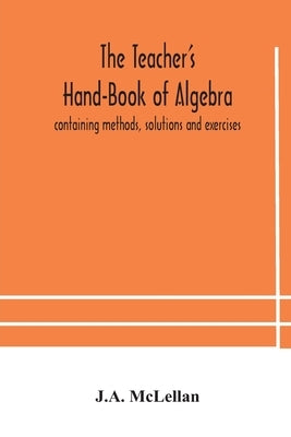 The Teacher's Hand-Book of Algebra; containing methods, solutions and exercises by McLellan, J. A.