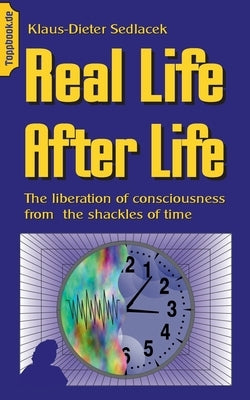Real Life After Life: The liberation of consciousness from the shackles of time by Sedlacek, Klaus-Dieter