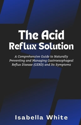 The Acid Reflux Solution: A Comprehensive Guide to Naturally Preventing and Managing Gastroesophageal Reflux Disease (GERD) and Its Symptoms by White, Isabella