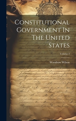 Constitutional Government In The United States; Volume 3 by Wilson, Woodrow