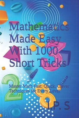 Mathematics Made Easy With 1000 Short Tricks: Master Math Fast: Quick, Clever Techniques for Every Level by S, I. P.