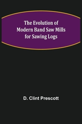 The Evolution of Modern Band Saw Mills for Sawing Logs by Clint Prescott, D.
