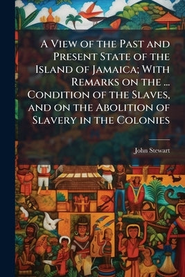 A View of the Past and Present State of the Island of Jamaica; With Remarks on the ... Condition of the Slaves, and on the Abolition of Slavery in the by Stewart, John