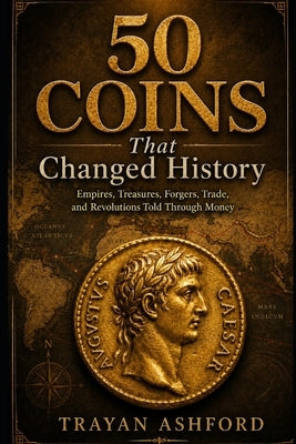 50 Coins That Changed History: Empires, Treasures, Forgers, Trade, and Revolutions Told Through Money by Ashford, Trayan