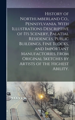 History of Northumberland Co., Pennsylvania. With Illustrations Descriptive of Its Scenery, Palatial Residences, Public Buildings, Fine Blocks, and Im by Anonymous