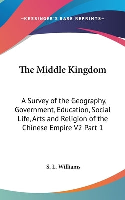 The Middle Kingdom: A Survey of the Geography, Government, Education, Social Life, Arts and Religion of the Chinese Empire V2 Part 1 by Williams, S. L.