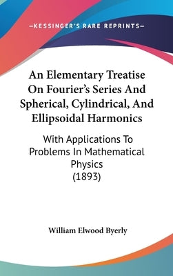 An Elementary Treatise On Fourier's Series And Spherical, Cylindrical, And Ellipsoidal Harmonics: With Applications To Problems In Mathematical Physic by Byerly, William Elwood