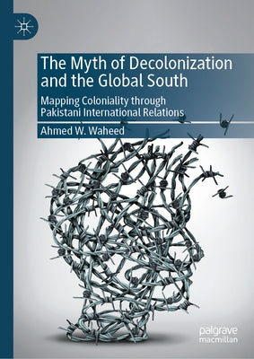 The Myth of Decolonization and the Global South: Mapping Coloniality Through Pakistani International Relations by Waheed, Ahmed W.