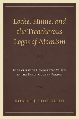 Locke, Hume, and the Treacherous Logos of Atomism: The Eclipse of Democratic Values in the Early Modern Period by Roecklein, Robert J.