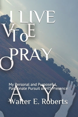 I LIVE To PRAY: My Personal and Purposeful, Passionate Pursuit of HIS Presence by Roberts, Walter E.