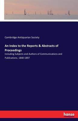 An Index to the Reports & Abstracts of Proceedings: Including Subjects and Authors of Communications and Publications. 1840-1897 by Antiquarian Society, Cambridge