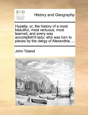 Hypatia: Or, the History of a Most Beautiful, Most Vertuous, Most Learned, and Every Way Accomplish'd Lady; Who Was Torn to Pie by Toland, John