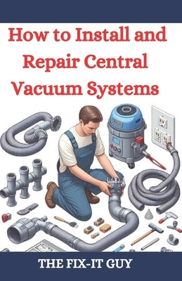 How to Install and Repair Central Vacuum Systems: A DIY Guide to Central Vac Installation, Maintenance, and Troubleshooting for Homeowners and Profess by Guy, The Fix-It
