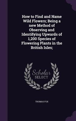 How to Find and Name Wild Flowers; Being a new Method of Observing and Identifying Upwards of 1,200 Species of Flowering Plants in the British Isles; by Fox, Thomas