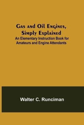 Gas and Oil Engines, Simply Explained; An Elementary Instruction Book for Amateurs and Engine Attendants by C. Runciman, Walter