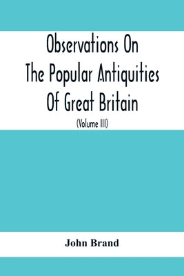 Observations On The Popular Antiquities Of Great Britain: Chiefly Illustrating The Origin Of Our Vulgar And Provincial Customs, Ceremonies And Superst by Brand, John