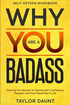 Self Esteem Workbook: WHY YOU ARE A BADASS - Discover the Secrets To Gaining Self-Confidence, Respect, and True Happiness In Life by Daunt, Taylor