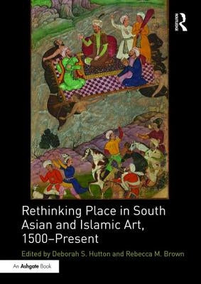 Rethinking Place in South Asian and Islamic Art, 1500-Present by Hutton, Deborah S.
