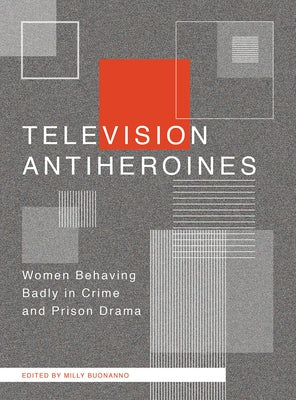 Television Antiheroines: Women Behaving Badly in Crime and Prison Drama by Buonanno, Milly
