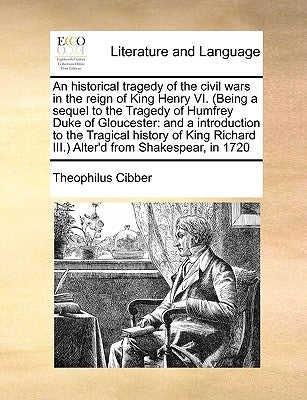 An Historical Tragedy of the Civil Wars in the Reign of King Henry VI. (Being a Sequel to the Tragedy of Humfrey Duke of Gloucester: And a Introductio by Cibber, Theophilus