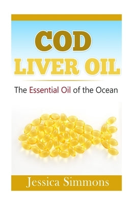 Essential Oils: Cod Liver Oil: The Essential Oil Of The Ocean: the healthy benefits, history, and nutritional value of Cod Liver Oil by Simmons, Jessica