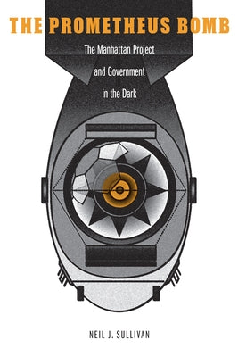 The Prometheus Bomb: The Manhattan Project and Government in the Dark by Sullivan, Neil J.