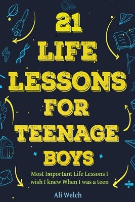21 Life Lessons For Teenage Boys: Gifts for Young Teenage Boys: The Most Important Life Lessons I wish I knew When I was a Teen. by Welch, Ali