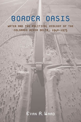 Border Oasis: Water and the Political Ecology of the Colorado River Delta, 1940-1975 by Ward, Evan R.