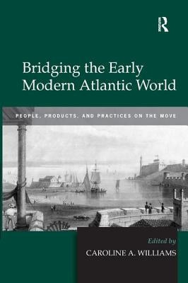 Bridging the Early Modern Atlantic World: People, Products, and Practices on the Move by Williams, Caroline A.