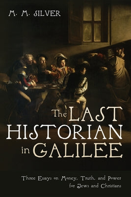 The Last Historian in Galilee: Three Essays on Money, Truth, and Power for Jews and Christians by Silver, M. M.