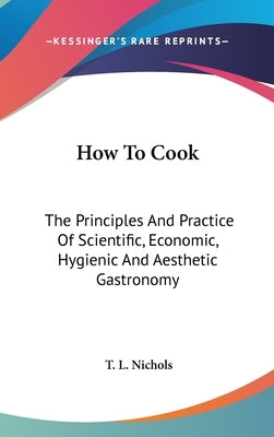 How To Cook: The Principles And Practice Of Scientific, Economic, Hygienic And Aesthetic Gastronomy by Nichols, T. L.