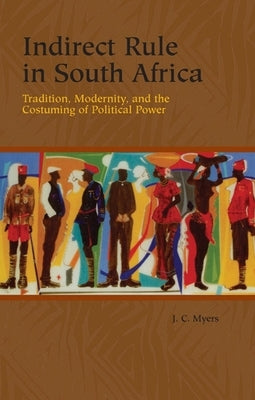 Indirect Rule in South Africa: Tradition, Modernity, and the Costuming of Political Power by Myers, J. C.