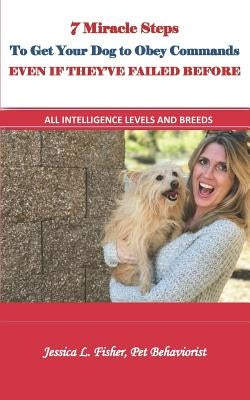 7 Miracle Steps To Get Your Dog To Obey Even If They've Failed Before: All Intelligence Levels And Breeds by Fisher, Jessica Lynn