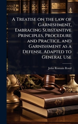 A Treatise on the law of Garnishment, Embracing Substantive Principles, Procedure and Practice, and Garnishment as a Defense. Adapted to General Use by Rood, John Romain
