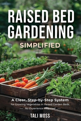 Raised Bed Gardening Simplified: A Clear, Step-by-Step System for Growing Vegetables in Raised Garden Beds - No Experience Required by Moss, Tali