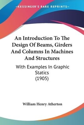An Introduction To The Design Of Beams, Girders And Columns In Machines And Structures: With Examples In Graphic Statics (1905) by Atherton, William Henry