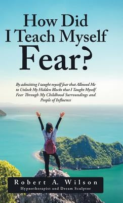 How Did I Teach Myself Fear?: By admitting I taught myself fear that Allowed Me to Unlock My Hidden Blocks that I Taught Myself Fear Through My Chil by Wilson, Robert a.