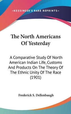 The North Americans Of Yesterday: A Comparative Study Of North American Indian Life, Customs And Products On The Theory Of The Ethnic Unity Of The Rac by Dellenbaugh, Frederick S.