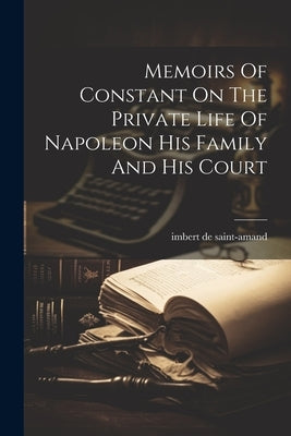 Memoirs Of Constant On The Private Life Of Napoleon His Family And His Court by Saint-Amand, Imbert de
