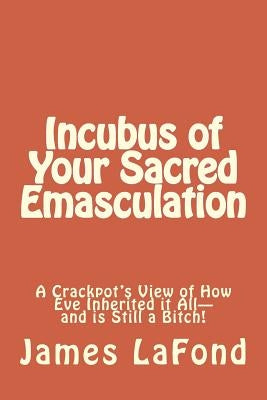 Incubus of Your Sacred Emasculation: A Crackpot's View of How Eve Inherited it All-and is Still a Bitch! by LaFond, James