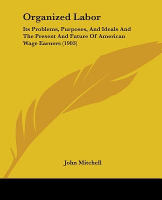 Organized Labor: Its Problems, Purposes, And Ideals And The Present And Future Of American Wage Earners (1903) by Mitchell, John