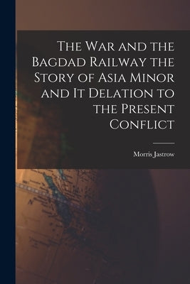 The War and the Bagdad Railway the Story of Asia Minor and it Delation to the Present Conflict by Jastrow, Morris