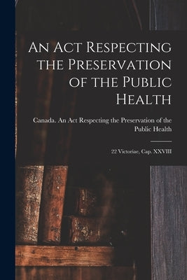 An Act Respecting the Preservation of the Public Health [microform]: 22 Victoriae, Cap. XXVIII by Canada an Act Respecting the Preserv